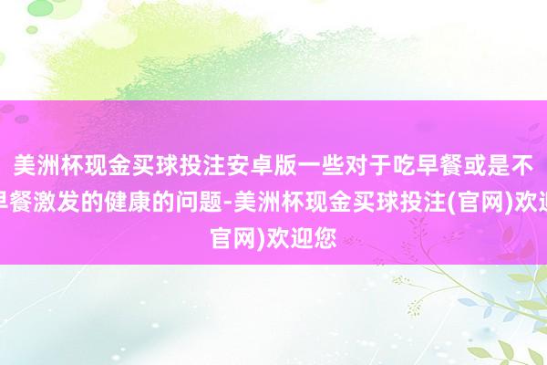 美洲杯现金买球投注安卓版一些对于吃早餐或是不吃早餐激发的健康的问题-美洲杯现金买球投注(官网)欢迎您