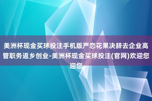 美洲杯现金买球投注手机版严恋花果决辞去企业高管职务返乡创业-美洲杯现金买球投注(官网)欢迎您