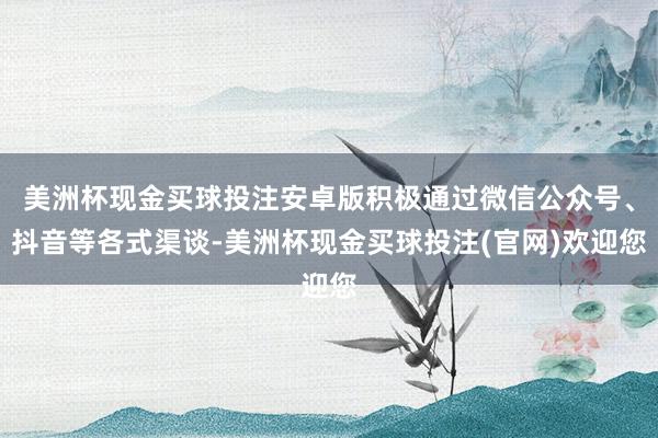 美洲杯现金买球投注安卓版积极通过微信公众号、抖音等各式渠谈-美洲杯现金买球投注(官网)欢迎您