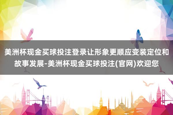 美洲杯现金买球投注登录让形象更顺应变装定位和故事发展-美洲杯现金买球投注(官网)欢迎您