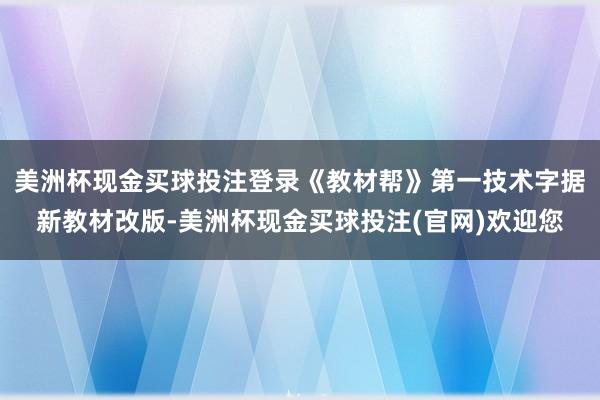 美洲杯现金买球投注登录《教材帮》第一技术字据新教材改版-美洲杯现金买球投注(官网)欢迎您