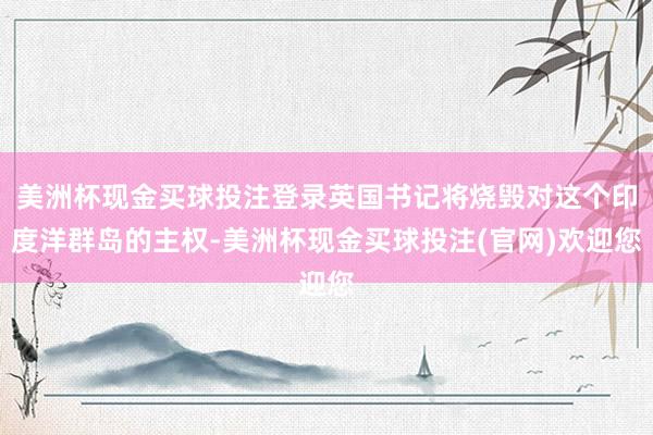 美洲杯现金买球投注登录英国书记将烧毁对这个印度洋群岛的主权-美洲杯现金买球投注(官网)欢迎您