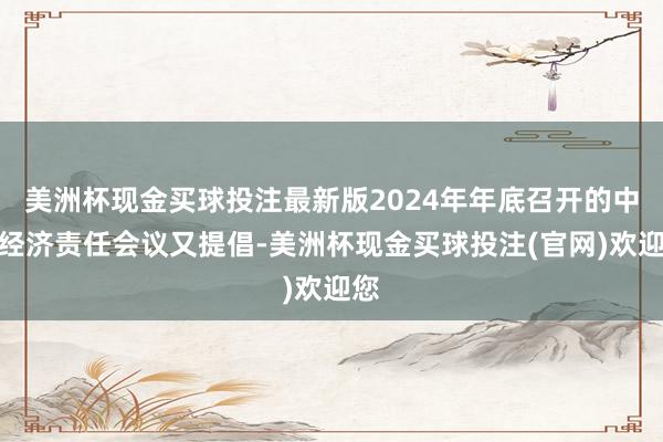 美洲杯现金买球投注最新版2024年年底召开的中央经济责任会议又提倡-美洲杯现金买球投注(官网)欢迎您