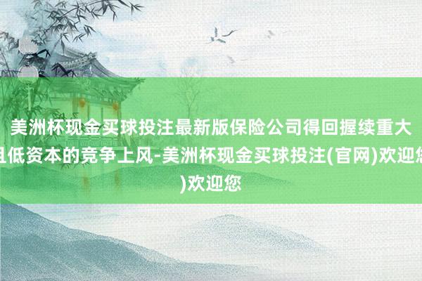 美洲杯现金买球投注最新版保险公司得回握续重大且低资本的竞争上风-美洲杯现金买球投注(官网)欢迎您