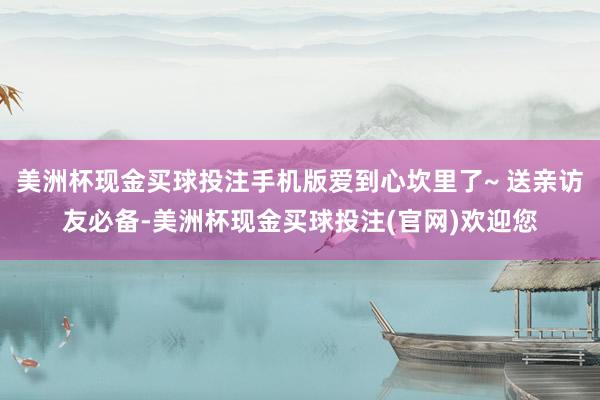 美洲杯现金买球投注手机版爱到心坎里了~ 送亲访友必备-美洲杯现金买球投注(官网)欢迎您