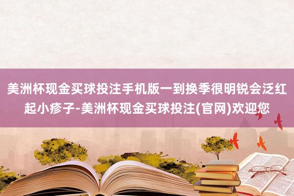 美洲杯现金买球投注手机版一到换季很明锐会泛红起小疹子-美洲杯现金买球投注(官网)欢迎您