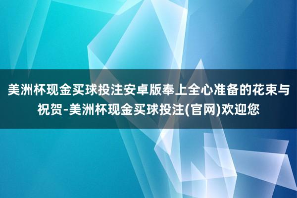 美洲杯现金买球投注安卓版奉上全心准备的花束与祝贺-美洲杯现金买球投注(官网)欢迎您