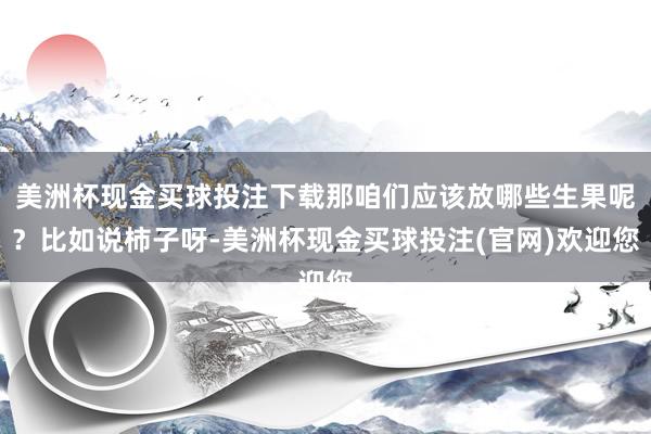 美洲杯现金买球投注下载那咱们应该放哪些生果呢？比如说柿子呀-美洲杯现金买球投注(官网)欢迎您