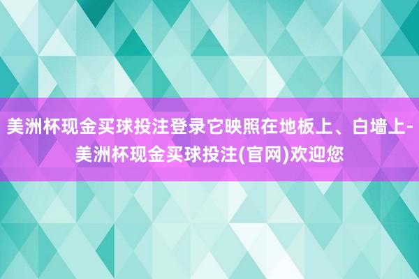 美洲杯现金买球投注登录它映照在地板上、白墙上-美洲杯现金买球投注(官网)欢迎您