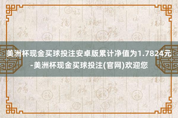 美洲杯现金买球投注安卓版累计净值为1.7824元-美洲杯现金买球投注(官网)欢迎您