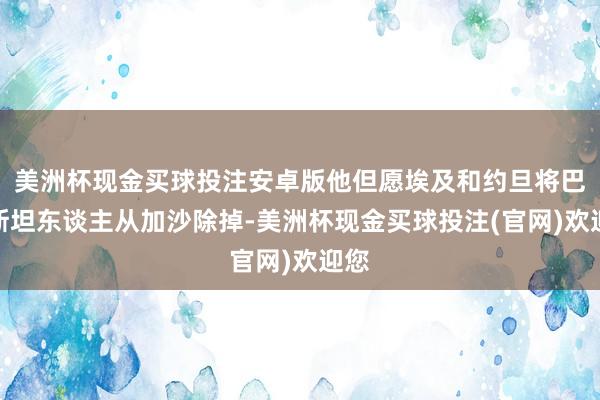 美洲杯现金买球投注安卓版他但愿埃及和约旦将巴勒斯坦东谈主从加沙除掉-美洲杯现金买球投注(官网)欢迎您