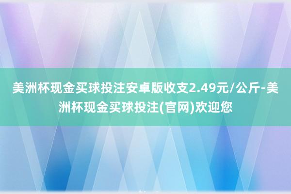 美洲杯现金买球投注安卓版收支2.49元/公斤-美洲杯现金买球投注(官网)欢迎您