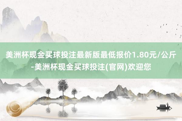美洲杯现金买球投注最新版最低报价1.80元/公斤-美洲杯现金买球投注(官网)欢迎您