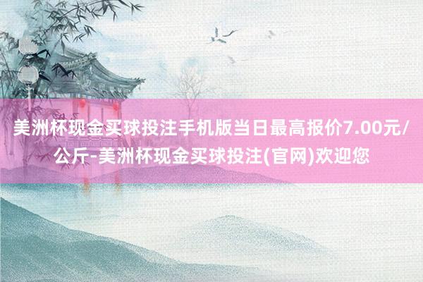 美洲杯现金买球投注手机版当日最高报价7.00元/公斤-美洲杯现金买球投注(官网)欢迎您