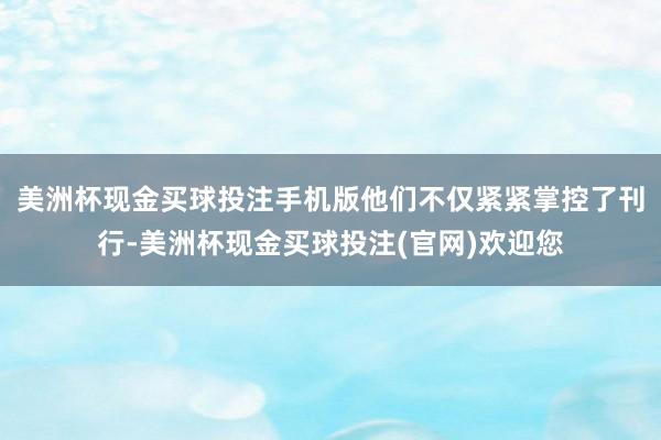 美洲杯现金买球投注手机版他们不仅紧紧掌控了刊行-美洲杯现金买球投注(官网)欢迎您