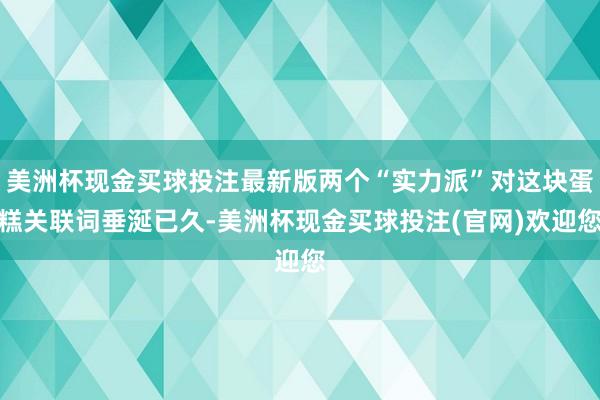 美洲杯现金买球投注最新版两个“实力派”对这块蛋糕关联词垂涎已久-美洲杯现金买球投注(官网)欢迎您