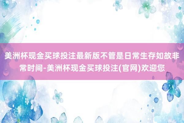 美洲杯现金买球投注最新版不管是日常生存如故非常时间-美洲杯现金买球投注(官网)欢迎您
