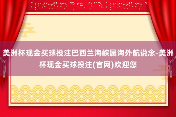 美洲杯现金买球投注巴西兰海峡属海外航说念-美洲杯现金买球投注(官网)欢迎您