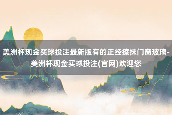 美洲杯现金买球投注最新版有的正经擦抹门窗玻璃-美洲杯现金买球投注(官网)欢迎您