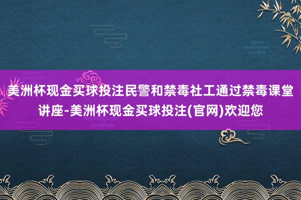 美洲杯现金买球投注民警和禁毒社工通过禁毒课堂讲座-美洲杯现金买球投注(官网)欢迎您