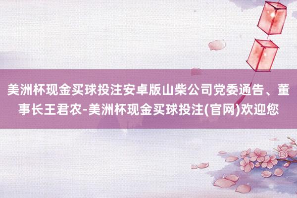 美洲杯现金买球投注安卓版山柴公司党委通告、董事长王君农-美洲杯现金买球投注(官网)欢迎您