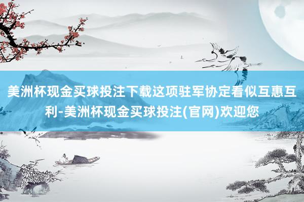 美洲杯现金买球投注下载这项驻军协定看似互惠互利-美洲杯现金买球投注(官网)欢迎您
