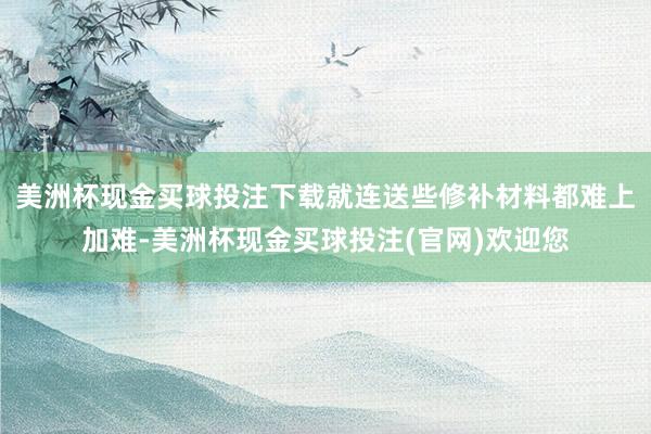 美洲杯现金买球投注下载就连送些修补材料都难上加难-美洲杯现金买球投注(官网)欢迎您