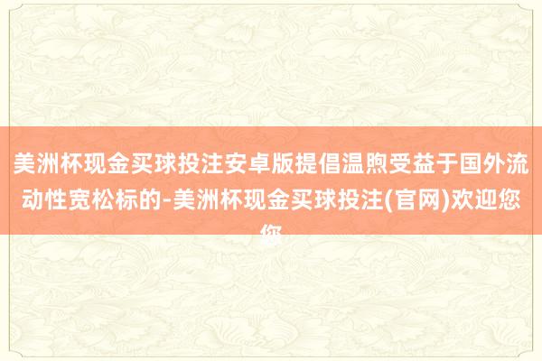 美洲杯现金买球投注安卓版提倡温煦受益于国外流动性宽松标的-美洲杯现金买球投注(官网)欢迎您