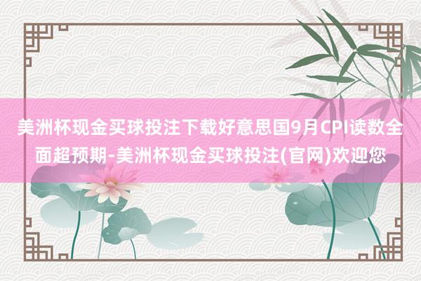 美洲杯现金买球投注下载好意思国9月CPI读数全面超预期-美洲杯现金买球投注(官网)欢迎您