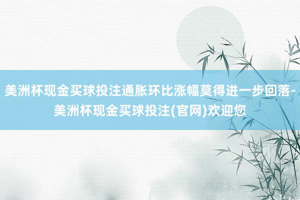 美洲杯现金买球投注通胀环比涨幅莫得进一步回落-美洲杯现金买球投注(官网)欢迎您