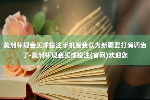 美洲杯现金买球投注手机版我以为新疆要打消调治了-美洲杯现金买球投注(官网)欢迎您