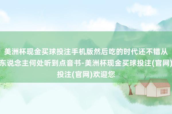 美洲杯现金买球投注手机版然后吃的时代还不错从傍边的东说念主何处听到点音书-美洲杯现金买球投注(官网)欢迎您