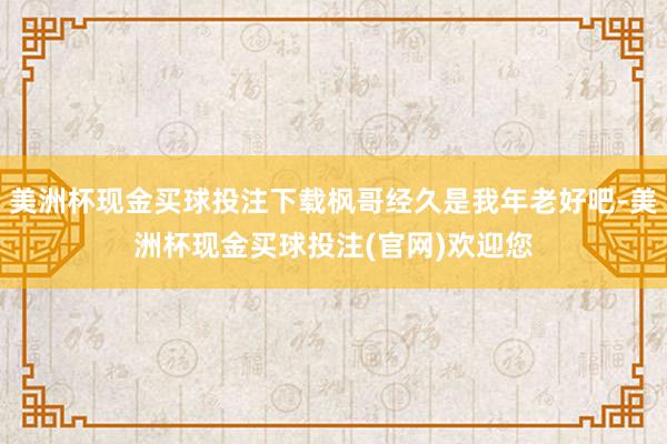 美洲杯现金买球投注下载枫哥经久是我年老好吧-美洲杯现金买球投注(官网)欢迎您