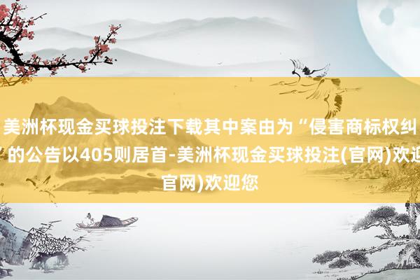 美洲杯现金买球投注下载其中案由为“侵害商标权纠纷”的公告以405则居首-美洲杯现金买球投注(官网)欢迎您
