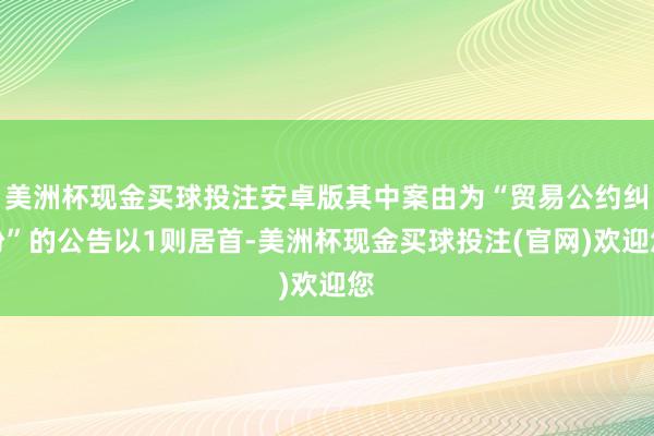 美洲杯现金买球投注安卓版其中案由为“贸易公约纠纷”的公告以1则居首-美洲杯现金买球投注(官网)欢迎您