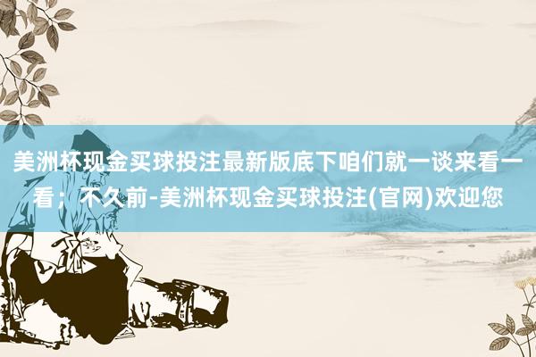 美洲杯现金买球投注最新版底下咱们就一谈来看一看；不久前-美洲杯现金买球投注(官网)欢迎您
