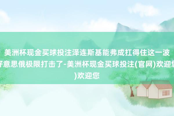 美洲杯现金买球投注泽连斯基能弗成扛得住这一波好意思俄极限打击了-美洲杯现金买球投注(官网)欢迎您