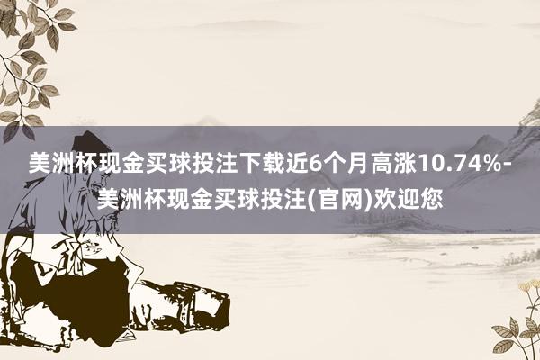 美洲杯现金买球投注下载近6个月高涨10.74%-美洲杯现金买球投注(官网)欢迎您