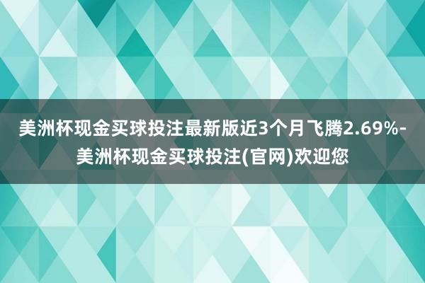 美洲杯现金买球投注最新版近3个月飞腾2.69%-美洲杯现金买球投注(官网)欢迎您