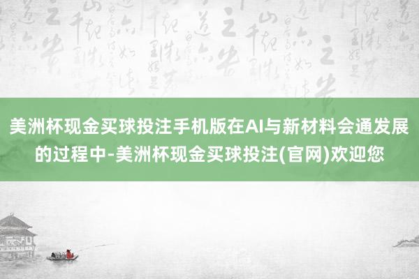 美洲杯现金买球投注手机版在AI与新材料会通发展的过程中-美洲杯现金买球投注(官网)欢迎您