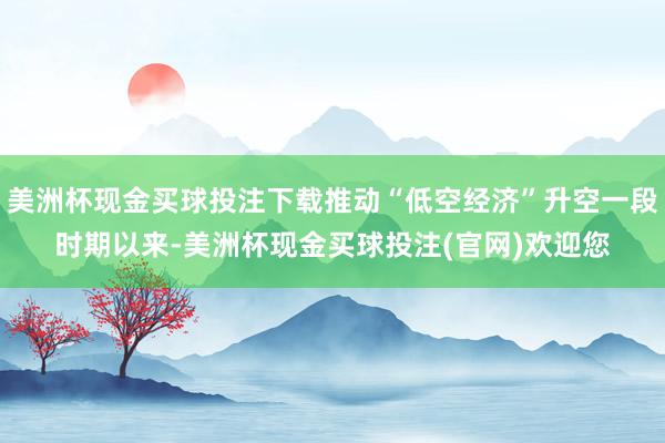美洲杯现金买球投注下载推动“低空经济”升空一段时期以来-美洲杯现金买球投注(官网)欢迎您