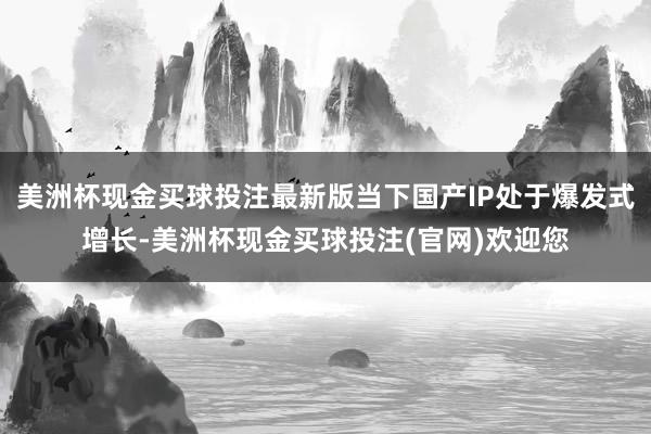 美洲杯现金买球投注最新版当下国产IP处于爆发式增长-美洲杯现金买球投注(官网)欢迎您
