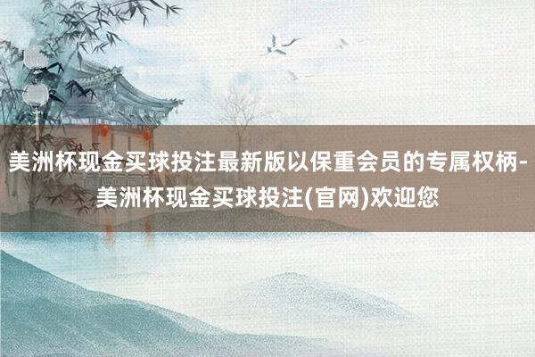 美洲杯现金买球投注最新版以保重会员的专属权柄-美洲杯现金买球投注(官网)欢迎您