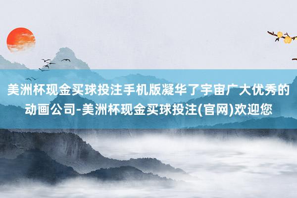 美洲杯现金买球投注手机版凝华了宇宙广大优秀的动画公司-美洲杯现金买球投注(官网)欢迎您