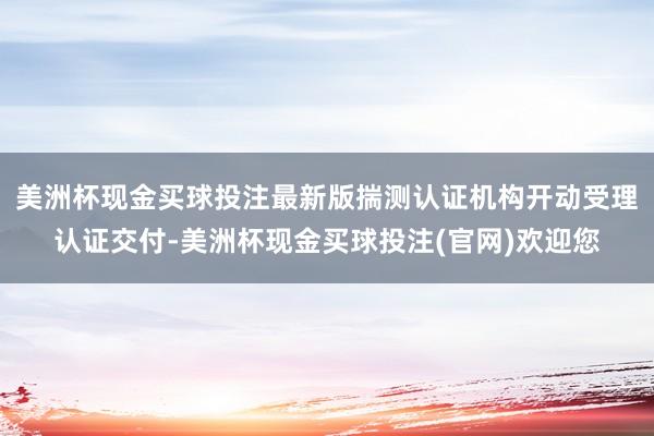 美洲杯现金买球投注最新版揣测认证机构开动受理认证交付-美洲杯现金买球投注(官网)欢迎您