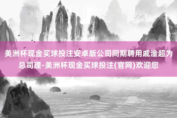 美洲杯现金买球投注安卓版公司同期聘用戚淦超为总司理-美洲杯现金买球投注(官网)欢迎您