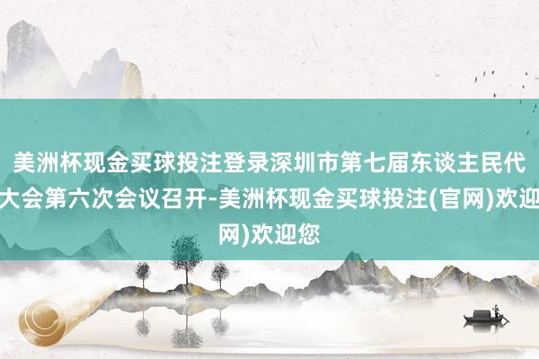 美洲杯现金买球投注登录深圳市第七届东谈主民代表大会第六次会议召开-美洲杯现金买球投注(官网)欢迎您
