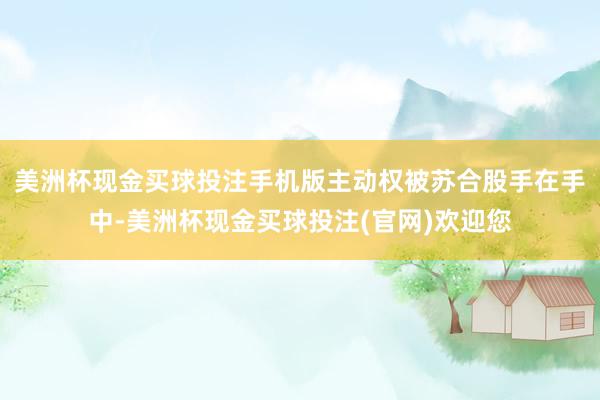 美洲杯现金买球投注手机版主动权被苏合股手在手中-美洲杯现金买球投注(官网)欢迎您