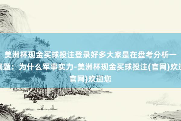 美洲杯现金买球投注登录好多大家是在盘考分析一个问题：为什么军事实力-美洲杯现金买球投注(官网)欢迎您