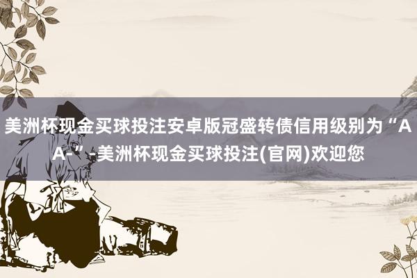 美洲杯现金买球投注安卓版冠盛转债信用级别为“AA-”-美洲杯现金买球投注(官网)欢迎您